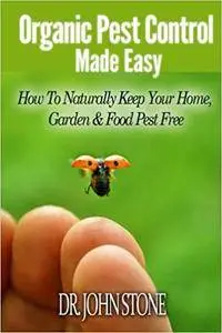 Organic Pest Control Made Easy: How To Naturally Keep Your Home, Garden & Food Pest Free