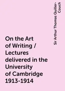 «On the Art of Writing / Lectures delivered in the University of Cambridge 1913-1914» by Sir Arthur Thomas Quiller-Couch