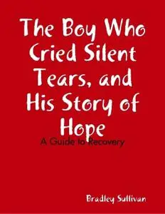 «The Boy Who Cried Silent Tears, and His Story of Hope – A Guide to Recovery» by Bradley Sullivan