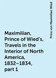 «Maximilian, Prince of Wied's, Travels in the Interior of North America, 1832–1834, part 1» by Prinz von Maximilian Wied