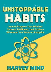 Unstoppable Habits: How to Program Your Mind for Success, Fulfillment, and Achieve Whatever You Want on Autopilot.