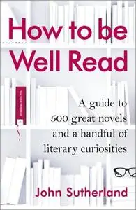 How to be Well Read: A Guide to 500 Great Novels and a Handful of Literary Curiosities