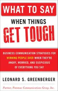 What to Say When Things Get Tough: Business Communication Strategies for Winning People Over When They're Angry, Worried