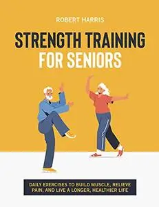 Strength Training For Seniors: Daily exercises to build muscle, relieve pain, and live a longer, healthier life