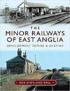 The Minor Railways of East Anglia: Development Demise and Destiny