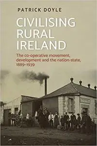 Civilising rural Ireland: The co-operative movement, development and the nation-state, 1889–1939