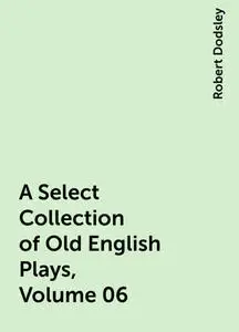 «A Select Collection of Old English Plays, Volume 06» by Robert Dodsley