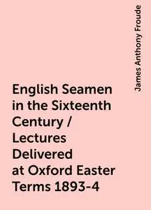 «English Seamen in the Sixteenth Century / Lectures Delivered at Oxford Easter Terms 1893-4» by James Anthony Froude