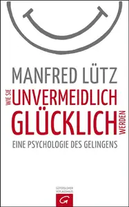 Wie Sie unvermeidlich glücklich werden: Eine Psychologie des Gelingens - Manfred Lütz