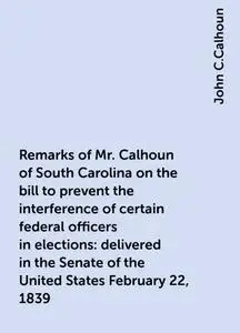 «Remarks of Mr. Calhoun of South Carolina on the bill to prevent the interference of certain federal officers in electio