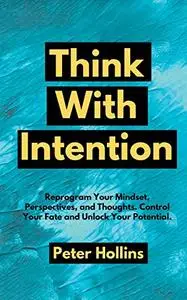 Think With Intention: Reprogram Your Mindset, Perspectives, and Thoughts. Control Your Fate and Unlock Your Potential