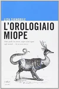 Lisa Signorile - L'orologiaio miope. Tutto quello che avreste sempre voluto sapere sugli animali... che nessuno conosce