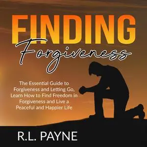 «Finding Forgiveness: The Essential Guide to Forgiveness and Letting Go, Learn How to Find Freedom in Forgiveness and Li
