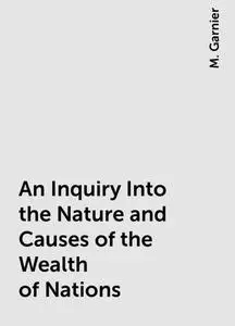 «An Inquiry Into the Nature and Causes of the Wealth of Nations» by M. Garnier