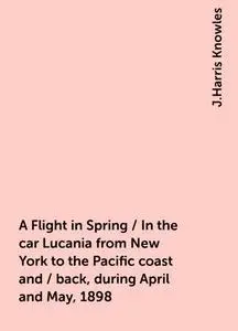 «A Flight in Spring / In the car Lucania from New York to the Pacific coast and / back, during April and May, 1898» by J