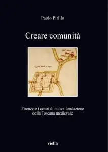 Paolo Pirillo - Creare comunità. Firenze e i centri di nuova fondazione della Toscana medievale