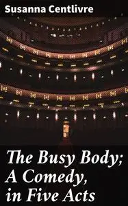 «The Busy Body; A Comedy, in Five Acts» by Susanna Centlivre