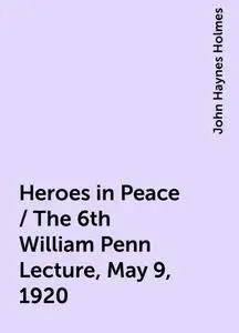 «Heroes in Peace / The 6th William Penn Lecture, May 9, 1920» by John Haynes Holmes