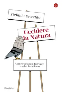 Uccidere la Natura. Come l'umanità distrugge e salva l'ambiente - Stefania Divertito