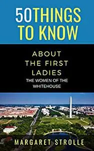 50 THINGS TO KNOW ABOUT THE FIRST LADIES: THE WOMEN OF THE WHITEHOUSE