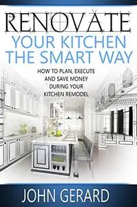 Renovate Your Kitchen the Smart Way: How to Plan, Execute and Save Money During Your Kitchen Remodel