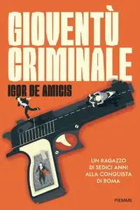 Igor De Amicis - Gioventù criminale. Un ragazzo di sedici anni alla conquista di Roma