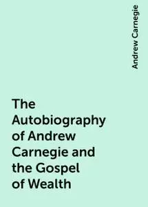 «The Autobiography of Andrew Carnegie and the Gospel of Wealth» by Andrew Carnegie