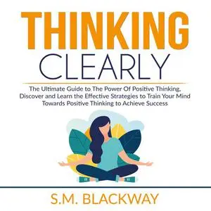 «Thinking Clearly: The Ultimate Guide to The Power Of Positive Thinking, Discover and Learn the Effective Strategies to