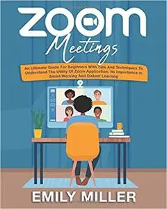 Zoom Meetings: An Ultimate Guide for Beginners With Tips and Techniques to Understand the Utility of Zoom Application, its Impo