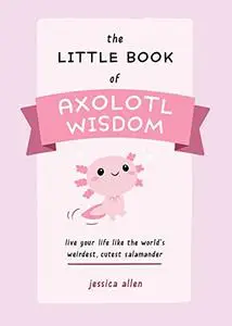 The Little Book of Axolotl Wisdom: Live Your Life Like the World's Weirdest, Cutest Salamander