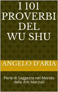 Angelo D'Aria - i 101 Proverbi del Wu Shu: Perle di Saggezza nel Mondo delle Arti Marziali