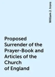 «Proposed Surrender of the Prayer-Book and Articles of the Church of England» by William J. Irons
