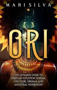 Ori: The Ultimate Guide to Spiritual Intuition, Yoruba, Odu, Egbe, Orishas, and Ancestral Veneration
