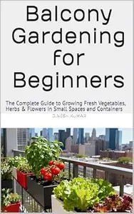 Balcony Gardening for Beginners: The Complete Guide to Growing Fresh Vegetables, Herbs & Flowers in Small Spaces and Containers