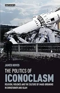 The Politics of Iconoclasm: Religion, Violence and the Culture of Image-Breaking in Christianity and Islam