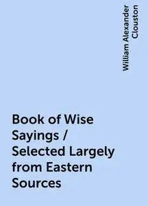 «Book of Wise Sayings / Selected Largely from Eastern Sources» by William Alexander Clouston