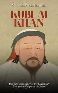 Kublai Khan: The Life and Legacy of the Legendary Mongolian Emperor of China