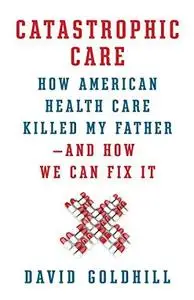 Catastrophic Care: How American Health Care Killed My Father--and How We Can Fix It (Repost)