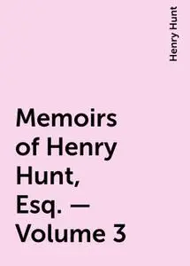 «Memoirs of Henry Hunt, Esq. — Volume 3» by Henry Hunt