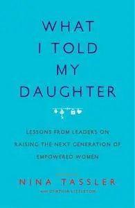 What I Told My Daughter: Lessons from Leaders on Raising the Next Generation of Empowered Women