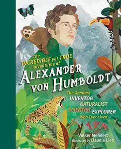 The Incredible yet True Adventures of Alexander von Humboldt: The Greatest Inventor-Naturalist-Scientist-Explorer Who Ever Live