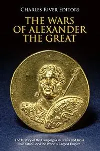 The Wars of Alexander the Great: The History of the Campaigns in Persia and India that Established the World’s Largest