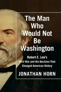 «The Man Who Would Not Be Washington: Robert E. Lee's Civil War and His Decision That Changed American History» by Jonat