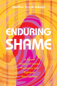 Enduring Shame : A Recent History of Unwed Pregnancy and Righteous Reproduction