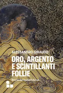 Alessandro Giraudo - Oro, argento e scintillanti follie. Storie dei metalli dei re