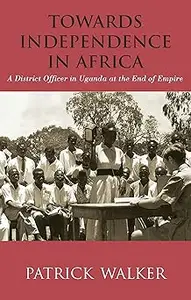 Towards Independence in Africa: A District Officer in Uganda at the End of Empire