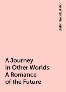 «A Journey in Other Worlds: A Romance of the Future» by John Jacob Astor