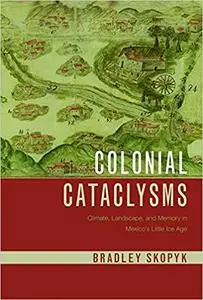 Colonial Cataclysms: Climate, Landscape, and Memory in Mexico’s Little Ice Age