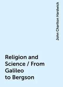 «Religion and Science / From Galileo to Bergson» by John Charlton Hardwick