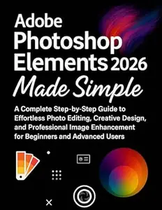 Adobe Photoshop Elements 2026 Made Simple: A Complete Step-by-Step Guide to Effortless Photo Editing, Creative Design, and